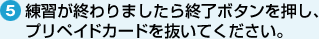 5. 練習が終わりましたら終了ボタンを押し、プリペイドカードを抜いてください。